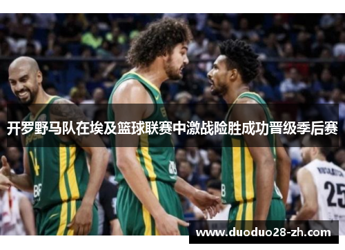 开罗野马队在埃及篮球联赛中激战险胜成功晋级季后赛
