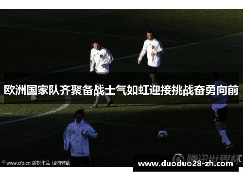 欧洲国家队齐聚备战士气如虹迎接挑战奋勇向前