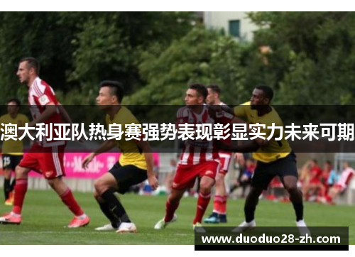澳大利亚队热身赛强势表现彰显实力未来可期