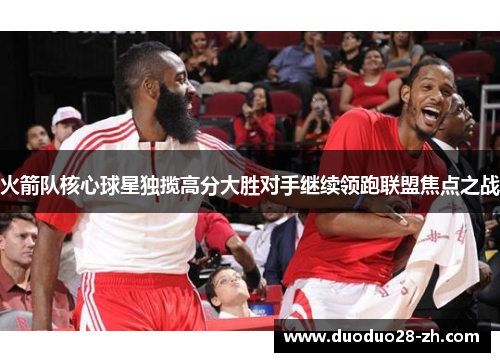 火箭队核心球星独揽高分大胜对手继续领跑联盟焦点之战