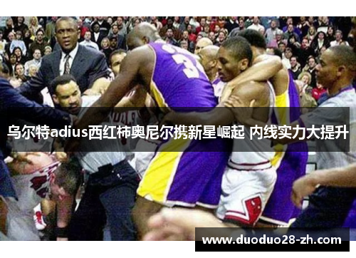 乌尔特adius西红柿奥尼尔携新星崛起 内线实力大提升