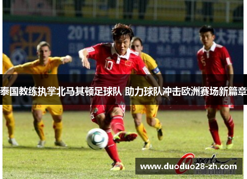 泰国教练执掌北马其顿足球队 助力球队冲击欧洲赛场新篇章