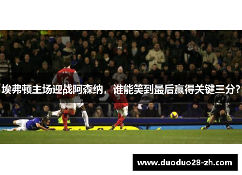 埃弗顿主场迎战阿森纳，谁能笑到最后赢得关键三分？