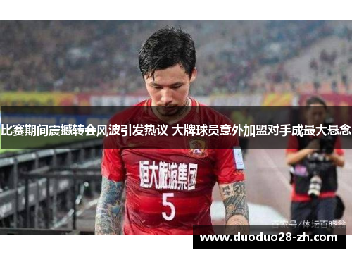 比赛期间震撼转会风波引发热议 大牌球员意外加盟对手成最大悬念